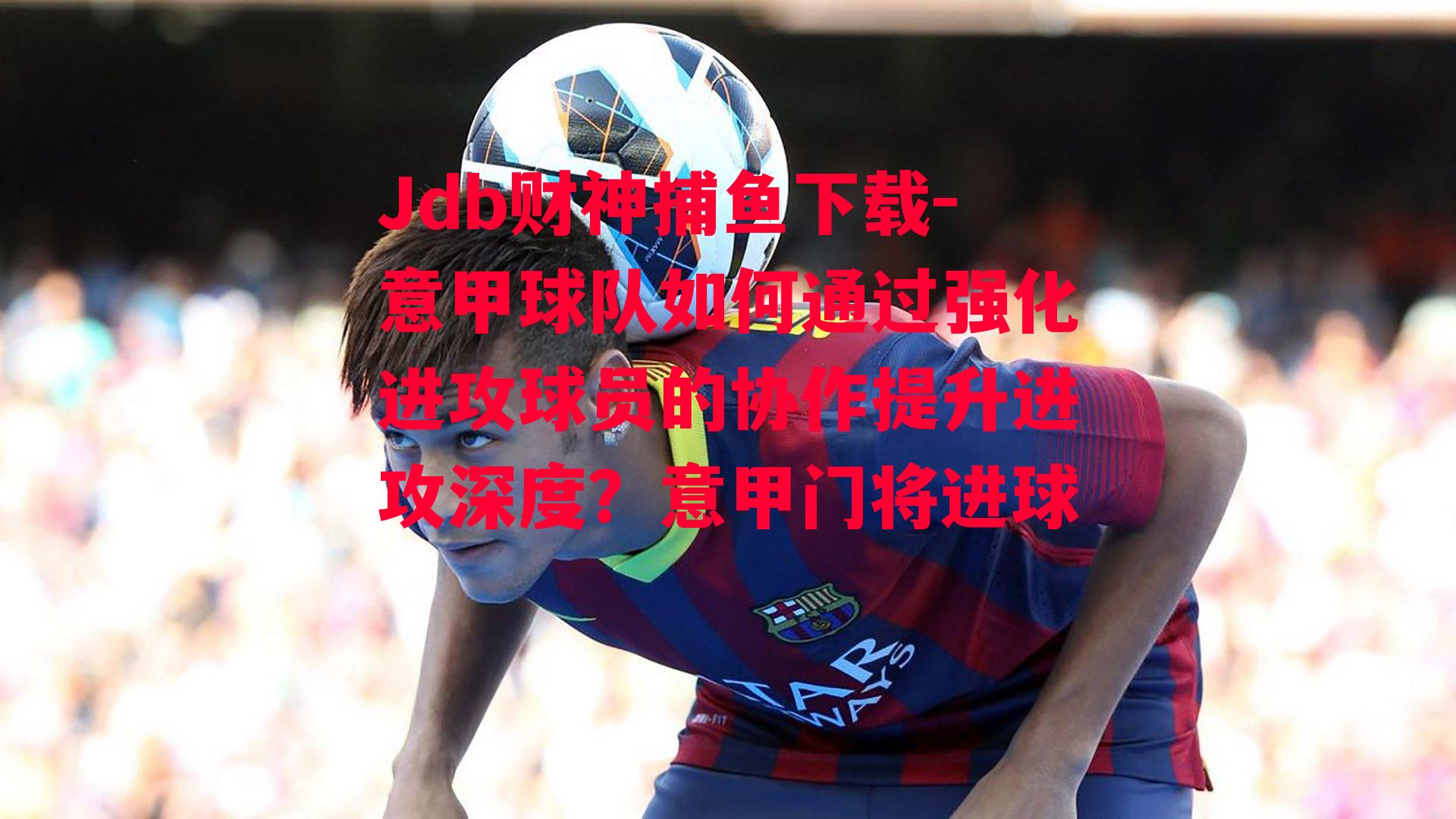 Jdb财神捕鱼下载-意甲球队如何通过强化进攻球员的协作提升进攻深度？意甲门将进球